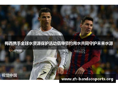 梅西携手全球水资源保护活动倡导节约用水共同守护未来水源 梅西携手全球水资源保护活动倡导节约用水共同守护未来水源