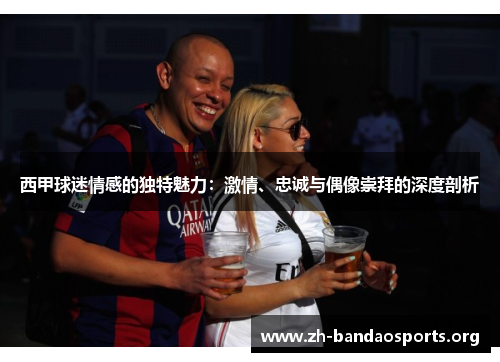 西甲球迷情感的独特魅力:激情、忠诚与偶像崇拜的深度剖析 西甲球迷情感的独特魅力:激情、忠诚与偶像崇拜的深度剖析