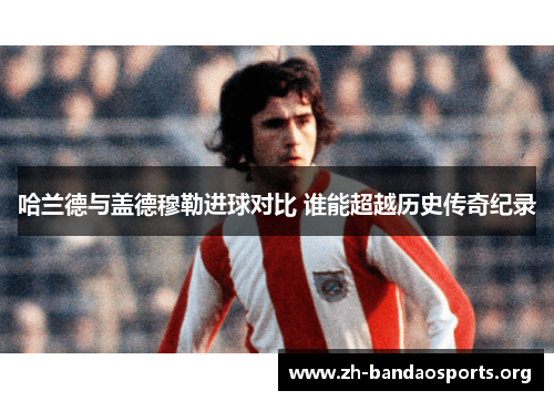 哈兰德与盖德穆勒进球对比 谁能超越历史传奇纪录 哈兰德与盖德穆勒进球对比 谁能超越历史传奇纪录
