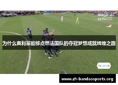 为什么奥利塞能够点燃法国队的夺冠梦想成就辉煌之路 为什么奥利塞能够点燃法国队的夺冠梦想成就辉煌之路