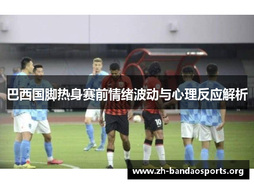 巴西国脚热身赛前情绪波动与心理反应解析