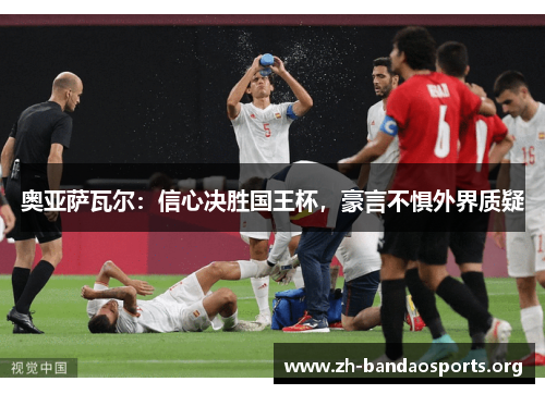 奥亚萨瓦尔:信心决胜国王杯,豪言不惧外界质疑 奥亚萨瓦尔:信心决胜国王杯,豪言不惧外界质疑