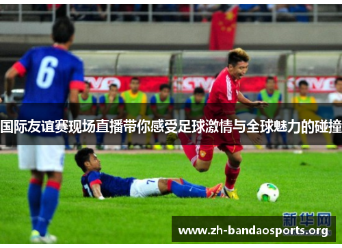 国际友谊赛现场直播带你感受足球激情与全球魅力的碰撞 国际友谊赛现场直播带你感受足球激情与全球魅力的碰撞