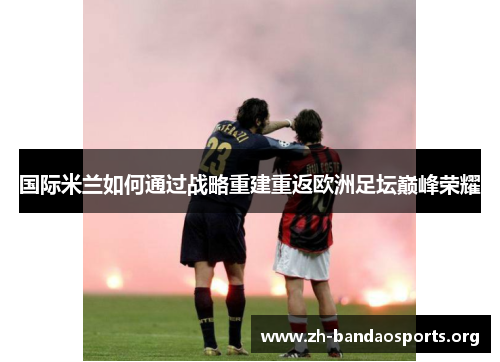 国际米兰如何通过战略重建重返欧洲足坛巅峰荣耀 国际米兰如何通过战略重建重返欧洲足坛巅峰荣耀