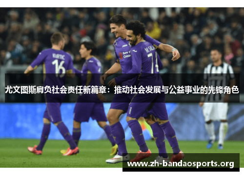尤文图斯肩负社会责任新篇章:推动社会发展与公益事业的先锋角色 尤文图斯肩负社会责任新篇章:推动社会发展与公益事业的先锋角色