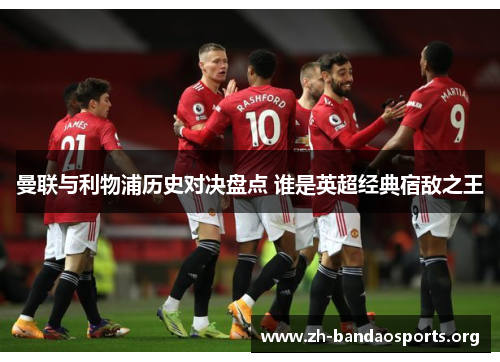 曼联与利物浦历史对决盘点 谁是英超经典宿敌之王 曼联与利物浦历史对决盘点 谁是英超经典宿敌之王