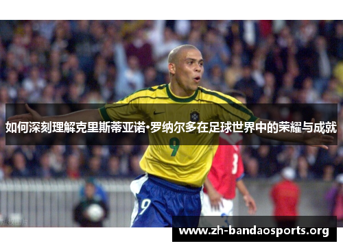 如何深刻理解克里斯蒂亚诺·罗纳尔多在足球世界中的荣耀与成就 如何深刻理解克里斯蒂亚诺·罗纳尔多在足球世界中的荣耀与成就