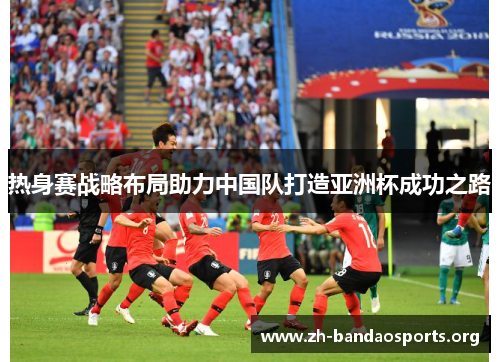 热身赛战略布局助力中国队打造亚洲杯成功之路 热身赛战略布局助力中国队打造亚洲杯成功之路