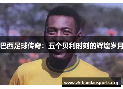 巴西足球传奇:五个贝利时刻的辉煌岁月 巴西足球传奇:五个贝利时刻的辉煌岁月