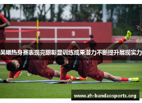 吴曦热身赛表现亮眼彰显训练成果潜力不断提升展现实力