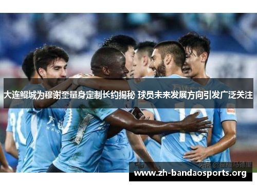 大连鲲城为穆谢奎量身定制长约揭秘 球员未来发展方向引发广泛关注 大连鲲城为穆谢奎量身定制长约揭秘 球员未来发展方向引发广泛关注