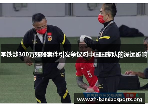 李铁涉300万贿赂案件引发争议对中国国家队的深远影响 李铁涉300万贿赂案件引发争议对中国国家队的深远影响