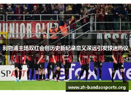 利物浦主场双红会创历史新纪录意义深远引发球迷热议 利物浦主场双红会创历史新纪录意义深远引发球迷热议