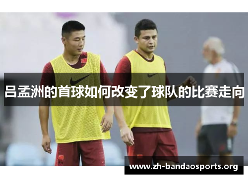 吕孟洲的首球如何改变了球队的比赛走向 吕孟洲的首球如何改变了球队的比赛走向