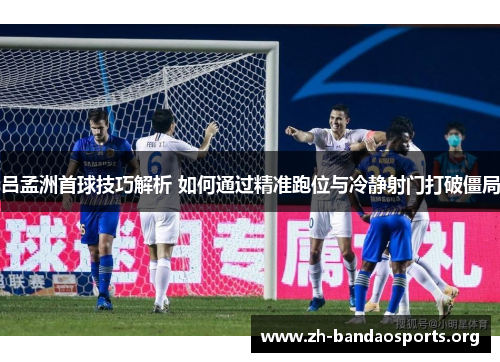 吕孟洲首球技巧解析 如何通过精准跑位与冷静射门打破僵局 吕孟洲首球技巧解析 如何通过精准跑位与冷静射门打破僵局
