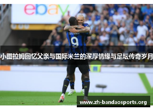 小图拉姆回忆父亲与国际米兰的深厚情缘与足坛传奇岁月 小图拉姆回忆父亲与国际米兰的深厚情缘与足坛传奇岁月