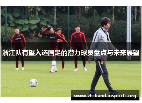 浙江队有望入选国足的潜力球员盘点与未来展望 浙江队有望入选国足的潜力球员盘点与未来展望
