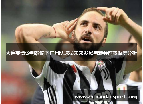 大连英博谈判影响下广州队球员未来发展与转会前景深度分析 大连英博谈判影响下广州队球员未来发展与转会前景深度分析