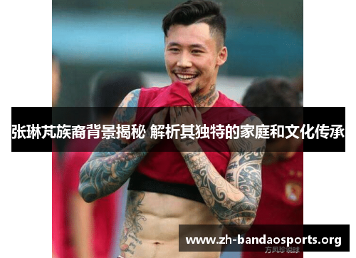 张琳芃族裔背景揭秘 解析其独特的家庭和文化传承 张琳芃族裔背景揭秘 解析其独特的家庭和文化传承