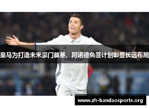 皇马为打造未来豪门奠基,阿诺德免签计划彰显长远布局 皇马为打造未来豪门奠基,阿诺德免签计划彰显长远布局