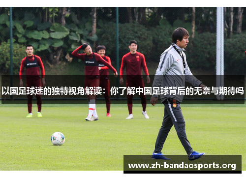 以国足球迷的独特视角解读:你了解中国足球背后的无奈与期待吗 以国足球迷的独特视角解读:你了解中国足球背后的无奈与期待吗