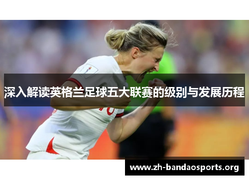 深入解读英格兰足球五大联赛的级别与发展历程 深入解读英格兰足球五大联赛的级别与发展历程