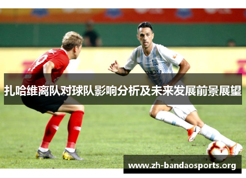 扎哈维离队对球队影响分析及未来发展前景展望 扎哈维离队对球队影响分析及未来发展前景展望
