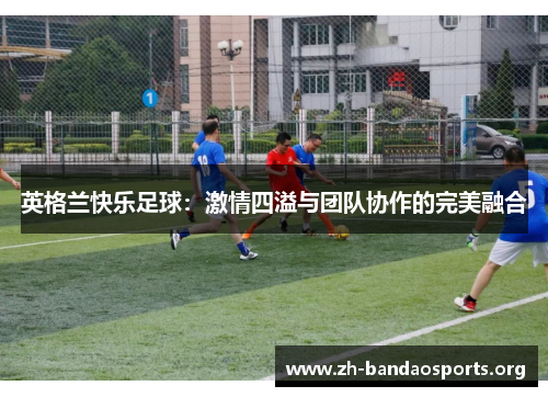英格兰快乐足球:激情四溢与团队协作的完美融合 英格兰快乐足球:激情四溢与团队协作的完美融合