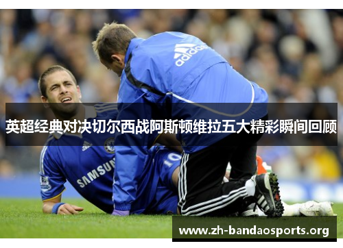 英超经典对决切尔西战阿斯顿维拉五大精彩瞬间回顾 英超经典对决切尔西战阿斯顿维拉五大精彩瞬间回顾