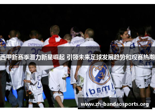 西甲新赛季潜力新星崛起 引领未来足球发展趋势和观赛热潮 西甲新赛季潜力新星崛起 引领未来足球发展趋势和观赛热潮