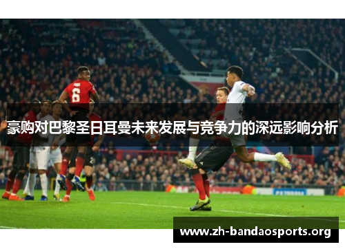 豪购对巴黎圣日耳曼未来发展与竞争力的深远影响分析 豪购对巴黎圣日耳曼未来发展与竞争力的深远影响分析