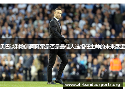 贝巴谈利物浦阿隆索是否是最佳人选担任主帅的未来展望 贝巴谈利物浦阿隆索是否是最佳人选担任主帅的未来展望