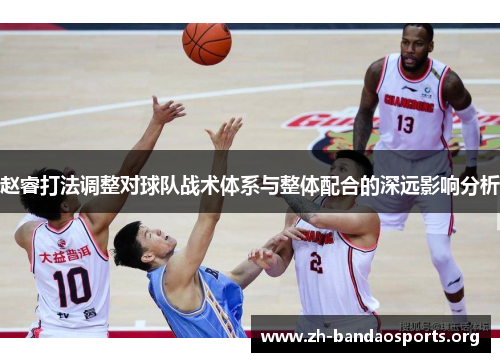 赵睿打法调整对球队战术体系与整体配合的深远影响分析 赵睿打法调整对球队战术体系与整体配合的深远影响分析