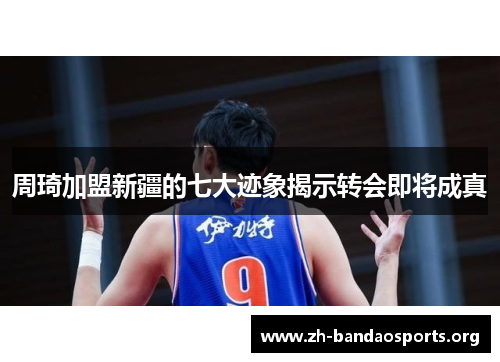 周琦加盟新疆的七大迹象揭示转会即将成真 周琦加盟新疆的七大迹象揭示转会即将成真
