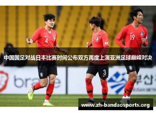 中国国足对战日本比赛时间公布双方再度上演亚洲足球巅峰对决 中国国足对战日本比赛时间公布双方再度上演亚洲足球巅峰对决