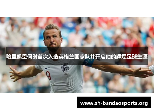 哈里凯恩何时首次入选英格兰国家队并开启他的辉煌足球生涯 哈里凯恩何时首次入选英格兰国家队并开启他的辉煌足球生涯